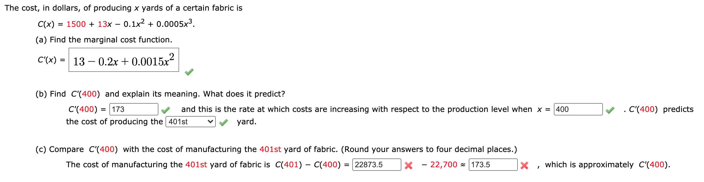 The cost, in dollars, of producing x yards of a certain fabric is
C(x)
= 1500 + 13x – 0.1x² + 0.0005x³.
(a) Find the marginal cost function.
C'(x) = 13 – 0.2x + 0.0015x²
(b) Find C'(400) and explain its meaning. What does it predict?
C'(400) = | 173
and this is the rate at which costs are increasing with respect to the production level when x = |400
. C(400) predicts
the cost of producing the 401st
yard.
(c) Compare C'(400) with the cost of manufacturing the 401st yard of fabric. (Round your answers to four decimal places.)
The cost of manufacturing the 401st yard of fabric is C(401) – C(400) = | 22873.5
X - 22,700 - |173.5
X , which is approximately C'(400).
%3D
