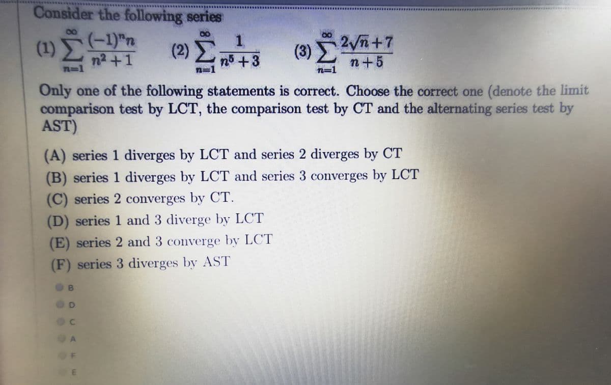 Consider the following series
(3) 2Vn+7
n+5
(-1)"n
(1)
(2)>
n2 +1
n%=D1
n
+3
3D1
n=1
Only one of the following statements is correct. Choose the correct one (denote the limit
comparison test by LCT, the comparison test by CT and the alternating series test by
AST)
(A) series 1 diverges by LCT and series 2 diverges by CT
(B) series 1 diverges by LCT and series 3 converges by LCT
(C) series 2 converges by CT.
(D) series 1 and 3 diverge by LCT
(E) series 2 and 3 converge by LCT
(F) series 3 diverges by AST
B
A

