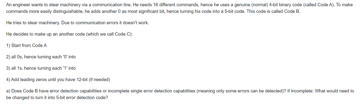 An engineer wants to stear machinery via a communication line. He needs 16 different commands, hence he uses a genuine (normal) 4-bit binary code (called Code A). To make
commands more easily distinguishable, he adds another 0 as most significant bit, hence turning his code into a 5-bit code. This code is called Code B.
He tries to stear machinery. Due to communication errors it doesn't work.
He decides to make up an another code (which we call Code C):
1) Start from Code A
2) all Os, hence turning each 'O' into
3) all 1s, hence turning each '1' into
4) Add leading zeros until you have 12-bit (if needed)
a) Does Code B have error detection capabilities or incomplete single error detection capabilities (meaning only some errors can be detected)? If incomplete: What would need to
be changed to turn it into 5-bit error detection code?
