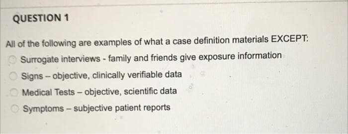 QUESTION 1
All of the following are examples of what a case definition materials EXCEPT:
Surrogate interviews - family and friends give exposure information
Signs - objective, clinically verifiable data
Medical Tests - objective, scientific data
O Symptoms – subjective patient reports
