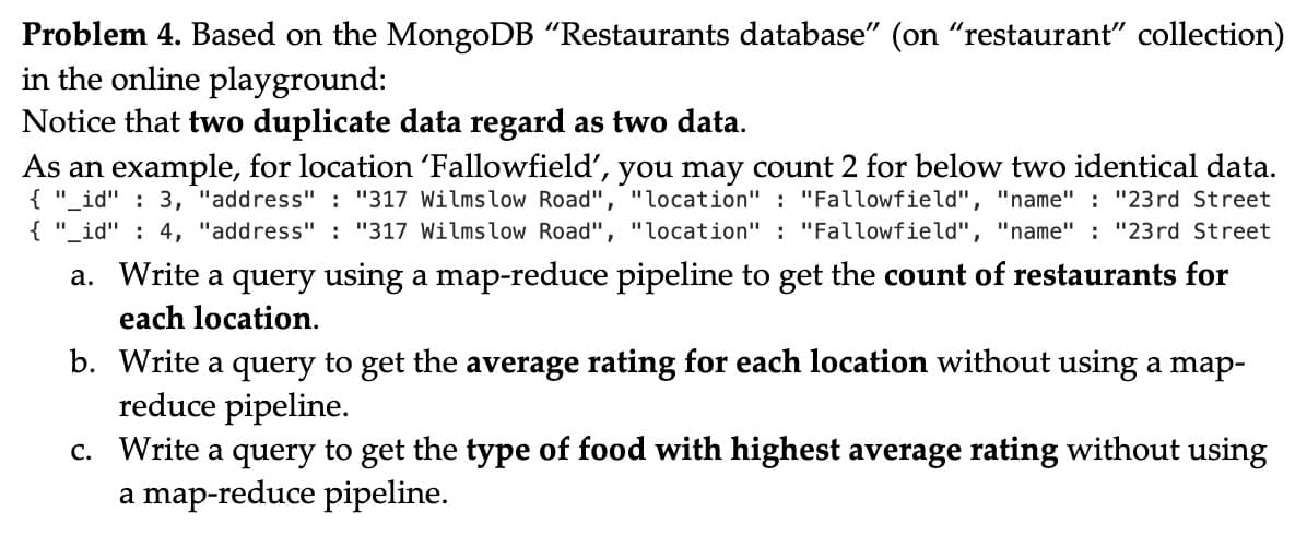 Problem 4. Based on the MongoDB "Restaurants database" (on "restaurant" collection)
in the online playground:
Notice that two duplicate data regard as two data.
As an example, for location 'Fallowfield', you may count 2 for below two identical data.
{ "_id" : 3, "address" : "317 Wilmslow Road", "location" : "Fallowfield", "name" : "23rd Street
{ "_id" : 4, "address" : "317 Wilmslow Road", "location" : "Fallowfield", "name" : "23rd Street
a. Write a query using a map-reduce pipeline to get the count of restaurants for
each location.
b. Write a query to get the average rating for each location without using a map-
reduce pipeline.
c. Write a query to get the type of food with highest average rating without using
a map-reduce pipeline.
