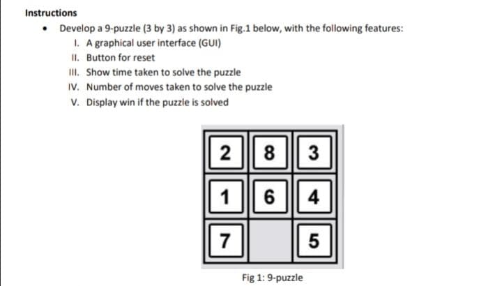 Instructions
• Develop a 9-puzzie (3 by 3) as shown in Fig.1 below, with the following features:
1. A graphical user interface (GUI)
II. Button for reset
II. Show time taken to solve the puzzle
IV. Number of moves taken to solve the puzzle
v. Display win if the puzzle is solved
|2 || 8 || 3
1
6
4
7
Fig 1:9-puzzle
