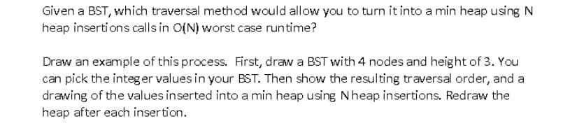 Given a BST, which traversal method would allow you to turn it into a min heap using N
heap insertions calls in O(N) worst case runtime?
Draw an example of this process. First, draw a BST with 4 nodes and height of 3. You
can pick the integer values in your BST. Then show the resulting traversal order, and a
drawing of the values inserted into a min heap using Nheap insertions. Redraw the
heap after each insertion.
