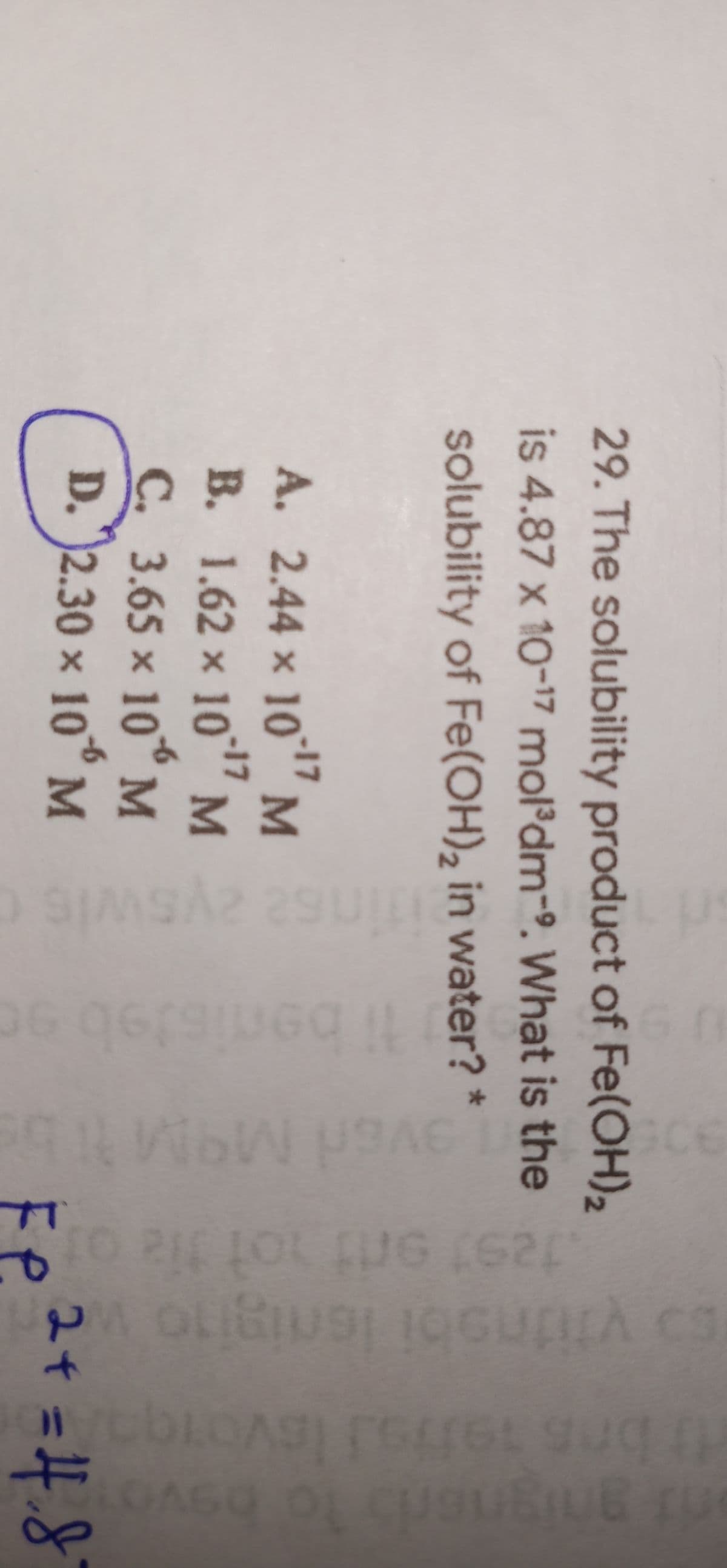 CE
P.
29. The solubility product of Fe(OH)2
is 4.87 x 10-17 mol'dm-9. What is the
solubility of Fe(OH), in water? *
A. 2.44 × 10°" M
-17
B. 1.62 × 10" M
17
-6
C. 3.65 x 10M
D. 2.30 x 10° M
-6
24 =H.8
