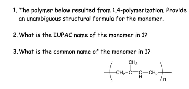 1. The polymer below resulted from 1,4-polymerization. Provide
an unambiguous structural formula for the monomer.
2. What is the IUPAC name of the monomer in 1?
3. What is the common name of the monomer in 1?
CH3
o
farf
-CH2-C=C-CH2-
