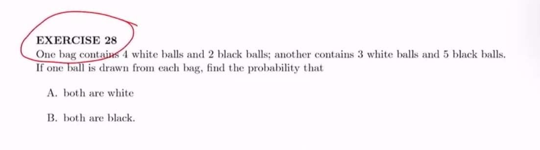 EXERCISE 28
One bag contains 4 white balls and 2 black balls; another contains 3 white balls and 5 black balls.
If one ball is drawn from each bag, find the probability that
A. both are white
B. both are black.