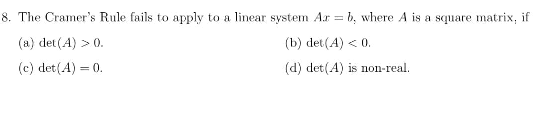 8. The Cramer's Rule fails to apply to a linear system Ax =
b, where A is a square matrix, if
(a) det(A) > 0.
(b) det(A) < 0.
(c) det(A) = 0.
(d) det(A) is non-real.
