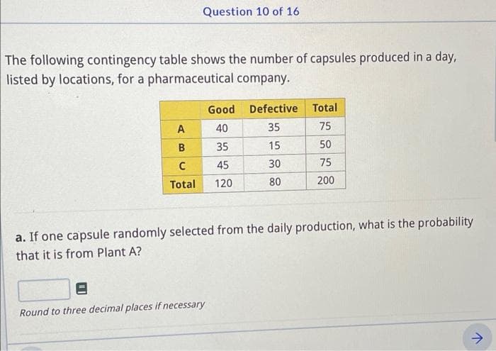 Question 10 of 16
The following contingency table shows the number of capsules produced in a day,
listed by locations, for a pharmaceutical company.
Good Defective Total
A
40
35
75
B
35
15
50
45
30
75
Total
120
80
200
a. If one capsule randomly selected from the daily production, what is the probability
that it is from Plant A?
Round to three decimal places if necessary
->
