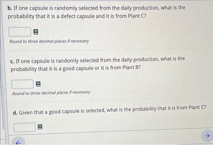 b. If one capsule is randomly selected from the daily production, what is the
probability that it is a defect capsule and it is from Plant C?
Round to three decimal places if necessary
c. If one capsule is randomly selected from the daily production, what is the
probability that it is a good capsule or it is from Plant B?
Round to three decimal places if necessary
d. Given that a good capsule is selected, what is the probability that it is from Plant C?
->
