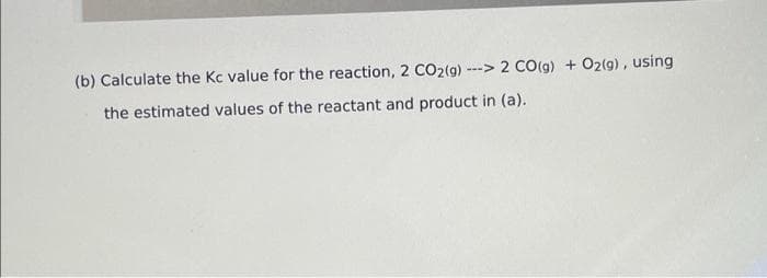 (b) Calculate the Kc value for the reaction, 2 CO2(g) --> 2 CO(g) + 02(g), using
the estimated values of the reactant and product in (a).
