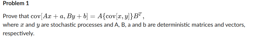 Problem 1
Prove that cov[Ax + a, By + b] = A{cov[x, y]}B" ,
where x and y are stochastic processes and A, B, a and b are deterministic matrices and vectors,
respectively.
