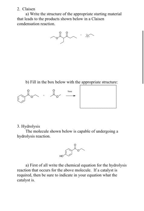 2. Claisen
a) Write the structure of the appropriate starting material
that leads to the products shown below in a Claisen
condensation reaction.
b) Fill in the box below with the appropriate structure:
base
3. Hydrolysis
The molecule shown below is capable of undergoing a
hydrolysis reaction.
a) First of all write the chemical equation for the hydrolysis
reaction that occurs for the above molecule. If a catalyst is
required, then be sure to indicate in your equation what the
catalyst is.

