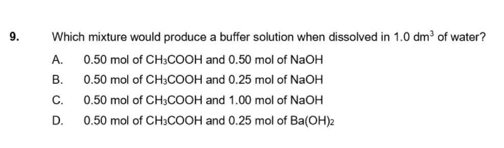 9.
Which mixture would produce a buffer solution when dissolved in 1.0 dm3 of water?
А.
0.50 mol of CH3COOH and 0.50 mol of NaOH
В.
0.50 mol of CH3COOH and 0.25 mol of NaOH
С.
0.50 mol of CH3COOH and 1.00 mol of NaOH
D.
0.50 mol of CH3COOH and 0.25 mol of Ba(OH)2

