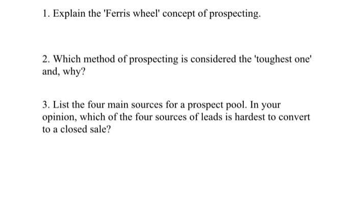 1. Explain the 'Ferris wheel' concept of prospecting.
2. Which method of prospecting is considered the 'toughest one'
and, why?
3. List the four main sources for a prospect pool. In your
opinion, which of the four sources of leads is hardest to convert
to a closed sale?
