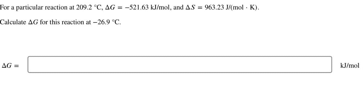 For a particular reaction at 209.2 °C, AG: =-521.63 kJ/mol, and AS
Calculate AG for this reaction at -26.9 °C.
==
AG =
963.23 J/(mol · K).
.
kJ/mol