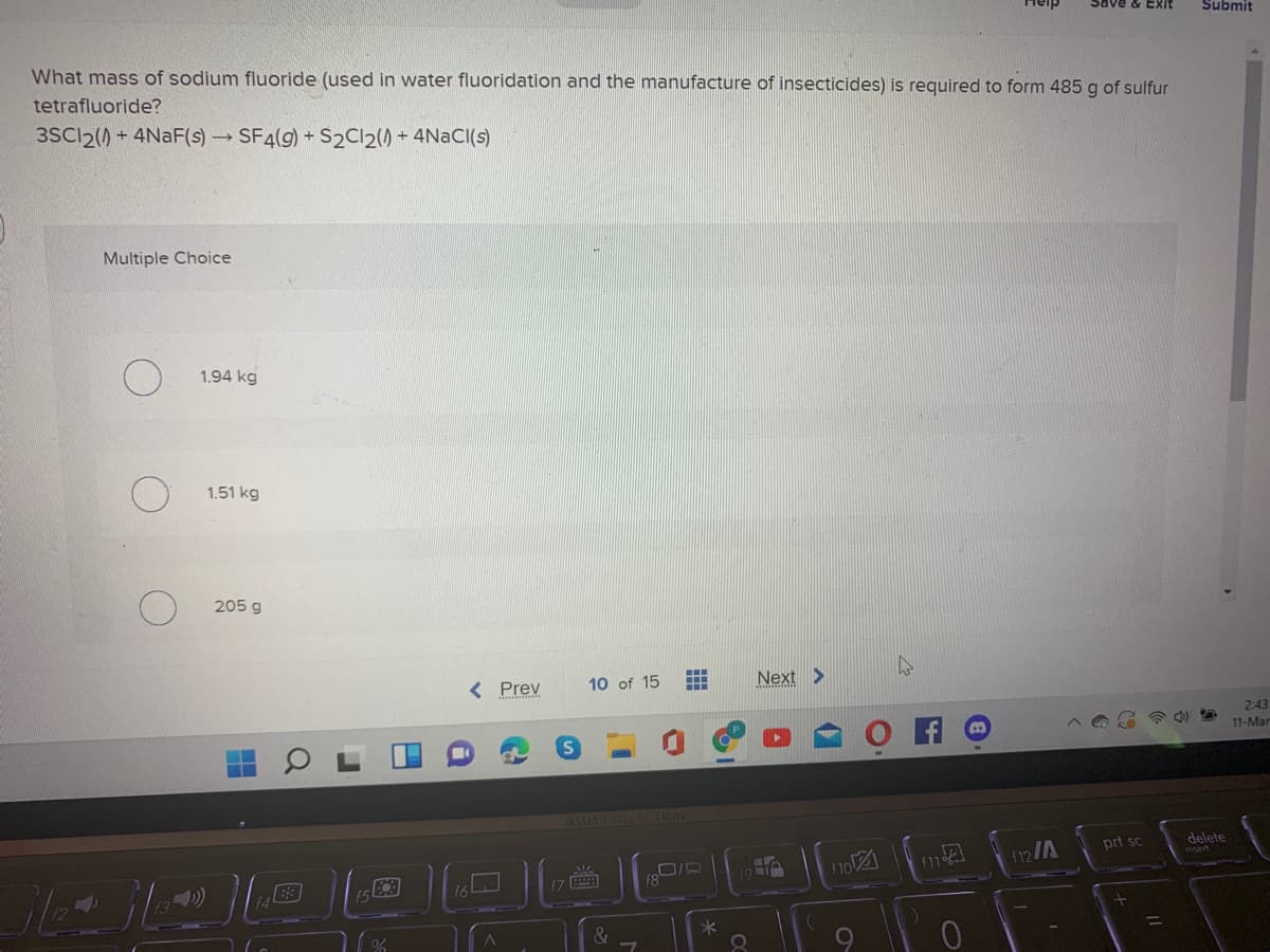 Exit
Submit
What mass of sodium fluoride (used in water fluoridation and the manufacture of insecticides) is required to form 485 g of sulfur
tetrafluoride?
3SCI2() + 4NAF(s)SF4(g) + S2CI2() - 4N2CI(s)
Multiple Choice
1.94 kg
1.51 kg
205 g
< Prev
10 of 15
Next >
2:43
11-Mar
asus COLLECTION
prt sc
delete
no
112/A
f8
&
Q
