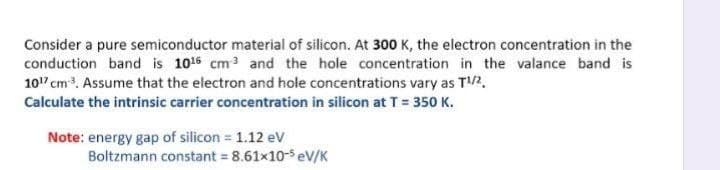 Consider a pure semiconductor material of silicon. At 300 K, the electron concentration in the
conduction band is 1016 cm3 and the hole concentration in the valance band is
10" cm. Assume that the electron and hole concentrations vary as T2.
Calculate the intrinsic carrier concentration in silicon at T= 350 K.
Note: energy gap of silicon = 1.12 ev
Boltzmann constant = 8.61x10-s eV/K
