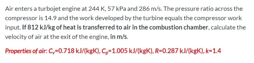 Air enters a turbojet engine at 244 K, 57 kPa and 286 m/s. The pressure ratio across the
compressor is 14.9 and the work developed by the turbine equals the compressor work
input. If 812 kJ/kg of heat is transferred to air in the combustion chamber, calculate the
velocity of air at the exit of the engine, in m/s.
Properties of air: C,=0.718 kJ/(kgK), C,-1.005 kJ/(kgK), R=0.287 kJ/(kgK), k=1.4
