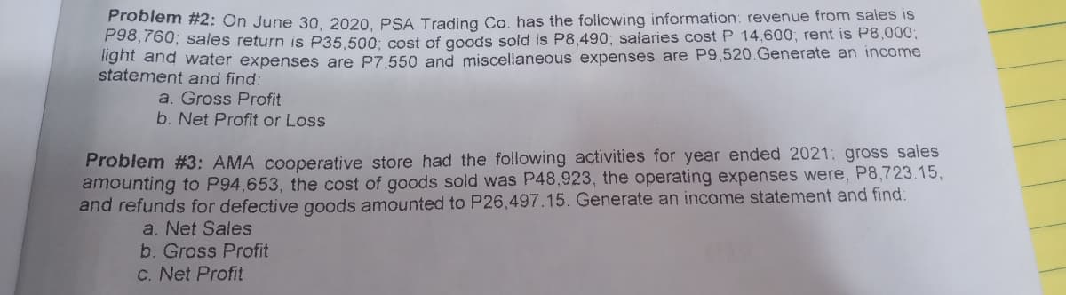 Problem #2: On June 30, 2020. PSA Trading Co. has the following information: revenue from sales is
P90,760; sales return is P35.500: cost of goods sold is P8,490; salaries cost P 14,600; rent is P8,0003;
nght and water expenses are P7.550 and miscellaneous expenses are P9,520.Generate an income
statement and find:
a. Gross Profit
b. Net Profit or Loss
Problem #3: AMA cooperative store had the following activities for year ended 2021: gross sales
amounting to P94,653, the cost of goods sold was P48,923, the operating expenses were, P8,723.15,
and refunds for defective goods amounted to P26,497.15. Generate an income statement and find:
a. Net Sales
b. Gross Profit
C. Net Profit
