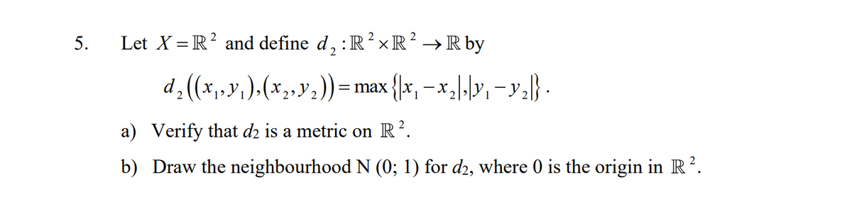 5.
Let X = R² and define d,:R?xR² → R by
d. (x,y, ).(x2,y2)) = max
{\x, =x,\-lY, -y=} .
a) Verify that dz is a metric on R².
b) Draw the neighbourhood N (0; 1) for d2, where 0 is the origin in R ².
