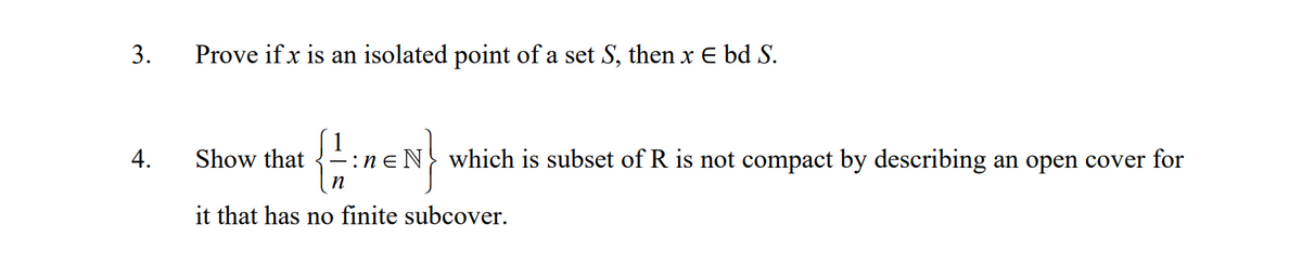 3.
Prove if x is an isolated point of a set S, then x E bd S.
4.
Show that
ne N} which is subset of R is not compact by describing an open cover for
it that has no finite subcover.
