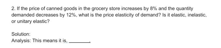 2. If the price of canned goods in the grocery store increases by 8% and the quantity
demanded decreases by 12%, what is the price elasticity of demand? Is it elastic, inelastic,
or unitary elastic?
Solution:
Analysis: This means it is,
