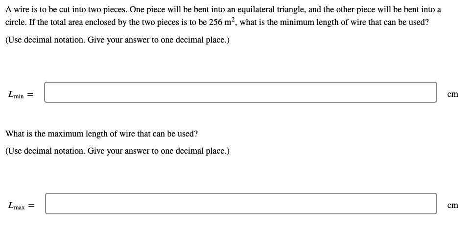 A wire is to be cut into two pieces. One piece will be bent into an equilateral triangle, and the other piece will be bent into a
circle. If the total area enclosed by the two pieces is to be 256 m², what is the minimum length of wire that can be used?
(Use decimal notation. Give your answer to one decimal place.)
Lmin =
cm
What is the maximum length of wire that can be used?
(Use decimal notation. Give your answer to one decimal place.)
Lmax =
cm
