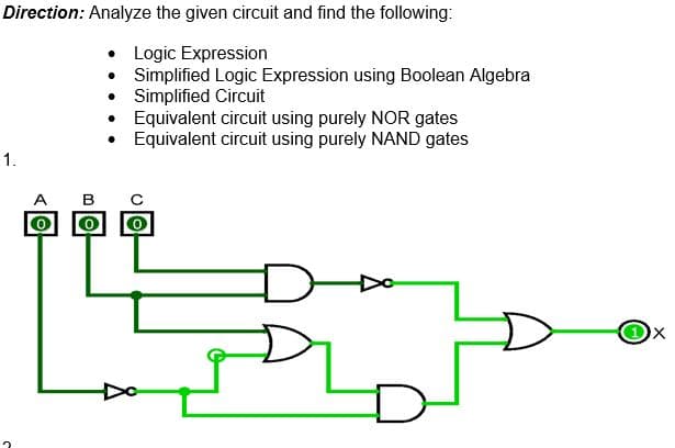 Direction: Analyze the given circuit and find the following:
• Logic Expression
Simplified Logic Expression using Boolean Algebra
Simplified Circuit
•
1.
OD
mo
0
.
A B C
Equivalent circuit using purely NOR gates
Equivalent circuit using purely NAND gates
8
D
X