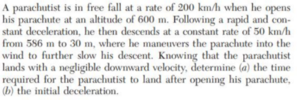 A parachutist is in free fall at a rate of 200 km/h when he opens
his parachute at an altitude of 600 m. Following a rapid and con-
stant deceleration, he then descends at a constant rate of 50 km/h
from 586 m to 30 m, where he maneuvers the parachute into the
wind to further slow his descent. Knowing that the parachutist
lands with a negligible downward velocity, determine (a) the time
required for the parachutist to land after opening his parachute,
(b) the initial deceleration.
