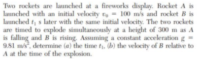 Two rockets are launched at a fireworks display. Rocket A is
launched with an initial velocity vo = 100 m/s and rocket B is
launched t s later with the same initial velocity. The two rockets
are timed to explode simultaneously at a height of 300 m as A
is falling and B is rising. Assuming a constant acceleration g =
9.81 m/s, determine (a) the time t, (b) the velocity of B relative to
A at the time of the explosion.
