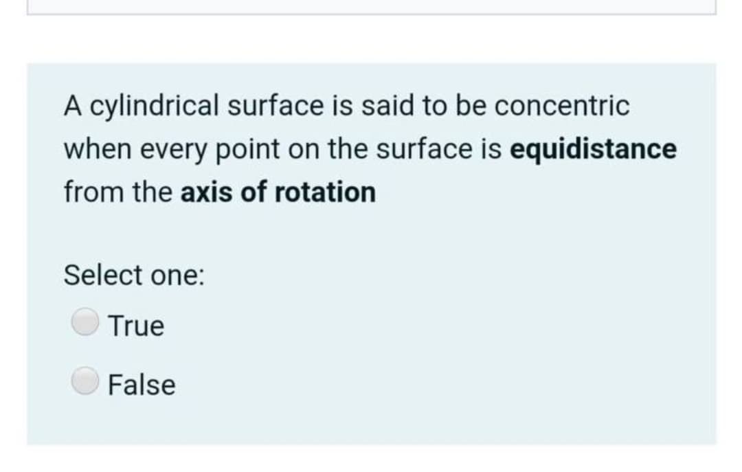 A cylindrical surface is said to be concentric
when every point on the surface is equidistance
from the axis of rotation
Select one:
True
False