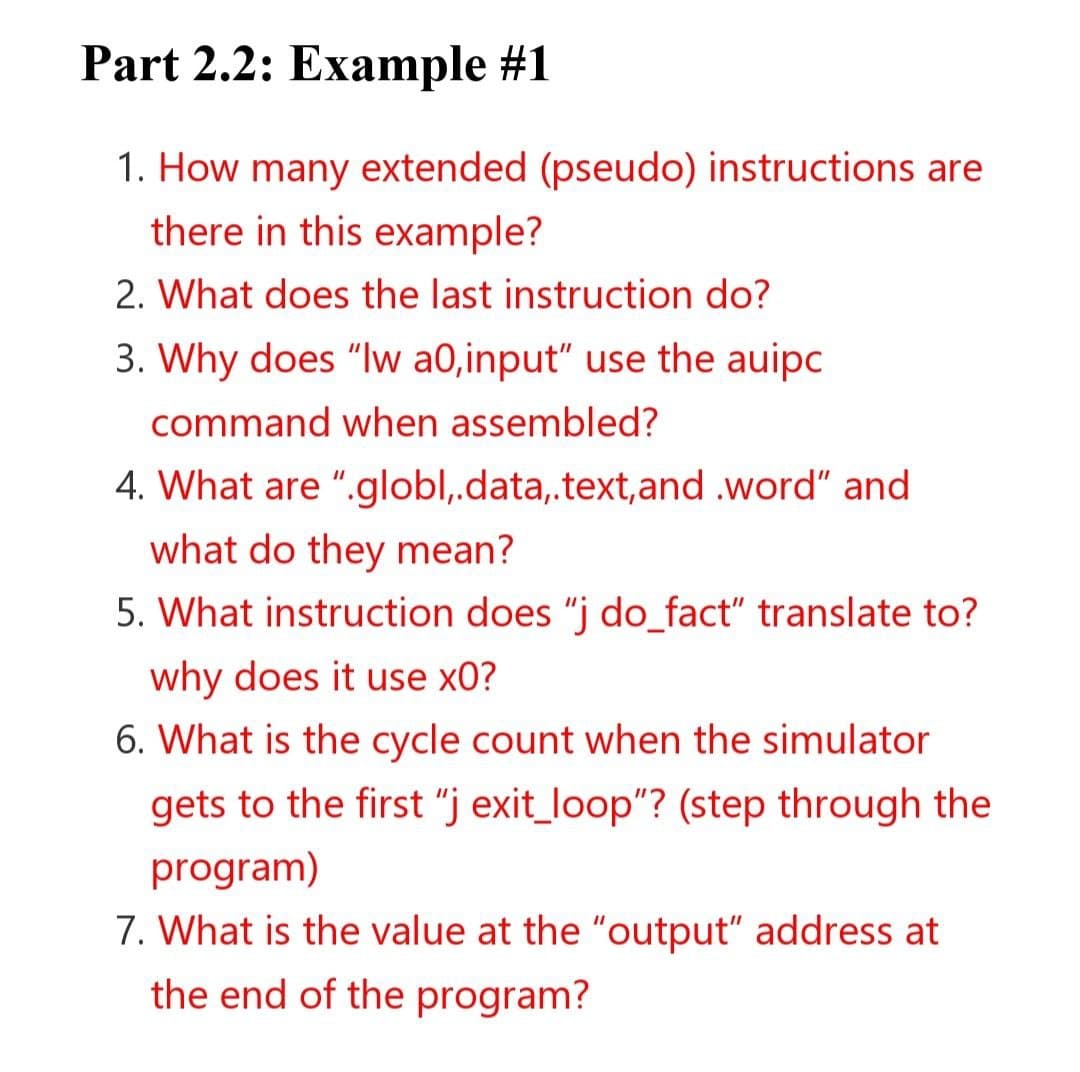 Part 2.2: Example #1
1. How many extended (pseudo) instructions are
there in this example?
2. What does the last instruction do?
3. Why does "lw a0,input" use the auipc
command when assembled?
4. What are ".globl,.data,.text, and .word" and
what do they mean?
5. What instruction does "j do_fact" translate to?
why does it use x0?
6. What is the cycle count when the simulator
gets to the first "j exit_loop"? (step through the
program)
7. What is the value at the "output" address at
the end of the program?