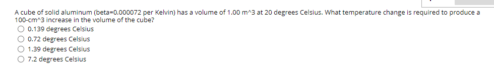 A cube of solid aluminum (beta=0.000072 per Kelvin) has a volume of 1.00 m^3 at 20 degrees Celsius. What temperature change is required to produce a
100-cm^3 increase in the volume of the cube?
O 0.139 degrees Celsius
O 0.72 degrees Celsius
O 1.39 degrees Celsius
O 7.2 degrees Celsius
