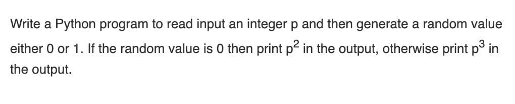 Write a Python program to read input an integer p and then generate a random value
either 0 or 1. If the random value is 0 then print p in the output, otherwise print p in
the output.
