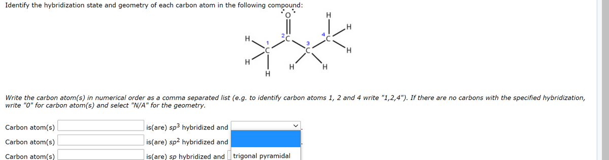 Identify the hybridization state and geometry of each carbon atom in the following compound:
H
H
H.
Write the carbon atom(s) in numerical order as a comma separated list (e.g. to identify carbon atoms 1, 2 and 4 write "1,2,4"). If there are no carbons with the specified hybridization,
write "0" for carbon atom(s) and select "N/A" for the geometry.
Carbon atom(s)
is(are) sp3 hybridized and
Carbon atom(s)
is(are) sp2 hybridized and
Carbon atom(s)
is(are) sp hybridized and
trigonal pyramidal
