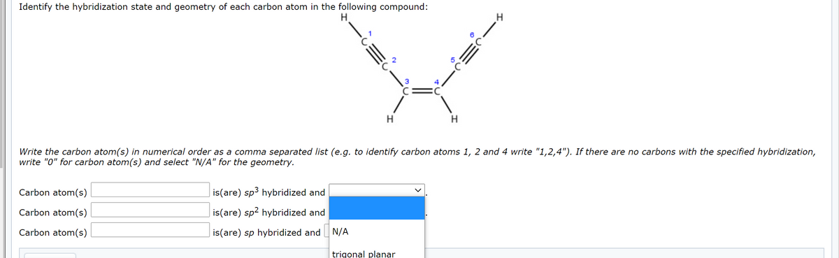 Identify the hybridization state and geometry of each carbon atom in the following compound:
H
4
H
H
Write the carbon atom(s) in numerical order as a comma separated list (e.g. to identify carbon atoms 1, 2 and 4 write "1,2,4"). If there are no carbons with the specified hybridization,
write "0" for carbon atom(s) and select "N/A" for the geometry.
Carbon atom(s)
| is(are) sp3 hybridized and
Carbon atom(s)
is(are) sp2 hybridized and
Carbon atom(s)
is(are) sp hybridized and
N/A
trigonal planar
