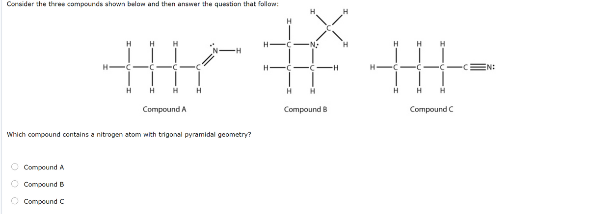 Consider the three compounds shown below and then answer the question that follow:
H.
H
H
H
'N-H
H -C
-N-
H H
H -C
H FC -C
H-
EN:
-
H.
H
H
H
H
H
H
H
H
Compound A
Compound B
Compound C
Which compound contains a nitrogen atom with trigonal pyramidal geometry?
Compound A
Compound B
Compound C
