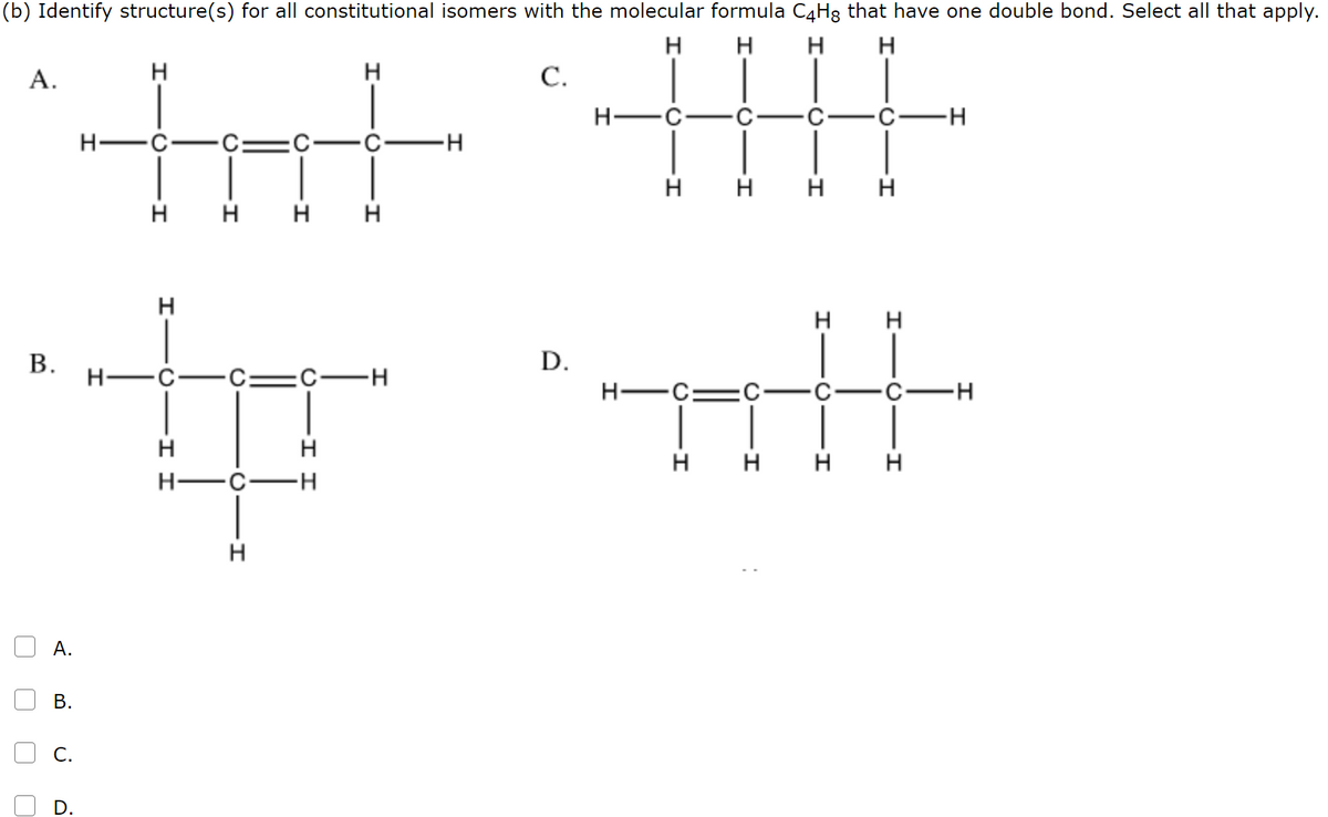 (b) Identify structure(s) for all constitutional isomers with the molecular formula C4H8 that have one double bond. Select all that apply.
H
H
H
H
А.
H
С.
H-
-H-
H
нн н н
н н н н
H H
В.
D.
H -C
:C-H
H-C:
-С—н
H
H
H
H
H
H
H-
-с—н
В.
D.
A.
B.
C.
