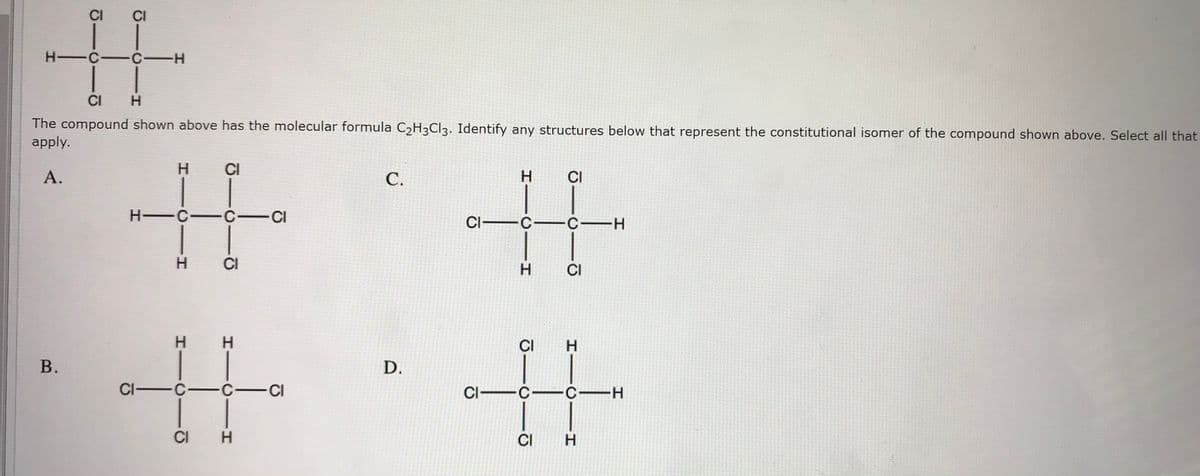 CI
CI
H -C-C-H
CI
The compound shown above has the molecular formula C2H3CI3. Identify any structures below that represent the constitutional isomer of the compound shown above. Select all that
apply.
中,+
CI
%23
А.
С.
H.
CI
H C-C-CI
CI C-C-H
H.
CI
H.
CI
%23
H.
%23
H.
CI
H.
В.
D.
CI-C-C-CI
CI C-C-H
CI
H.
CI
H.
