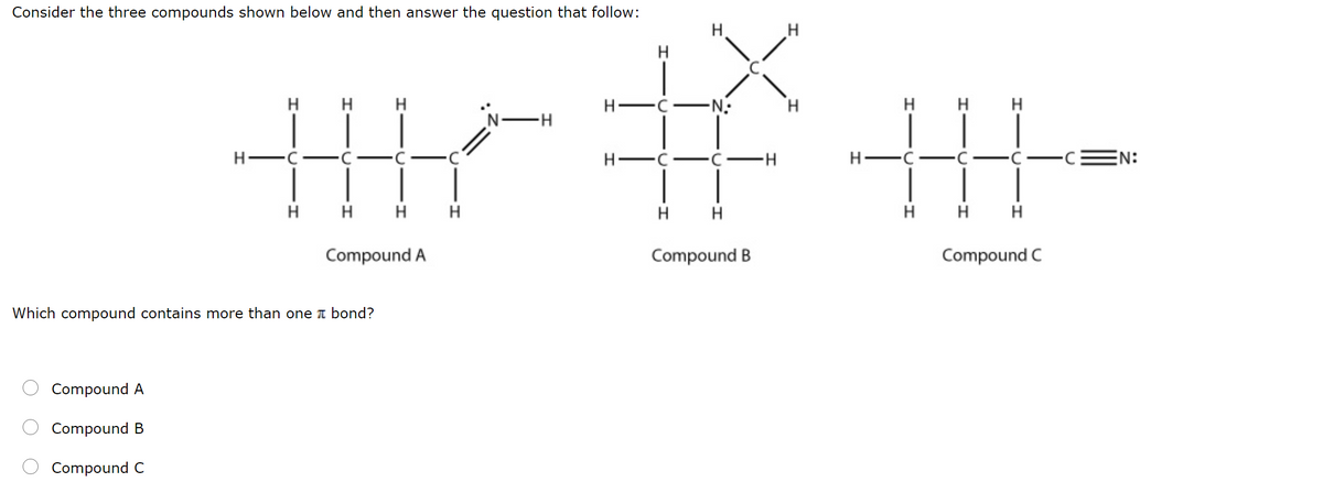 Consider the three compounds shown below and then answer the question that follow:
H
H.
H.
H
H
-N-
H H
H.
NH
H-
H-
EN:
H
H H
H
H H
H H H
Compound A
Compound B
Compound C
Which compound contains more than one I bond?
Compound A
Compound B
Compound C
O O
