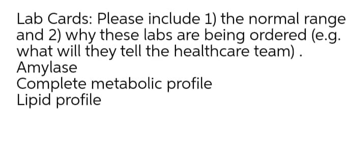 Lab Cards: Please include 1) the normal range
and 2) why these labs are being ordered (e.g.
what will they tell the healthcare team).
Amylase
Complete metabolic profile
Lipid profile
