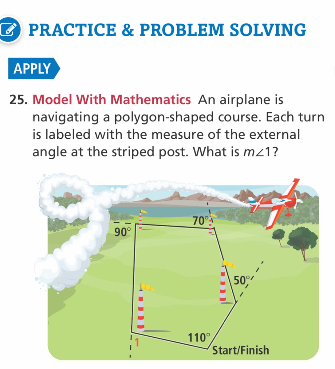 EPRACTICE & PROBLEM SOLVING
APPLY
25. Model With Mathematics An airplane is
navigating a polygon-shaped course. Each turn
is labeled with the measure of the external
angle at the striped post. What is mz1?
70°
90°
50°
110°
Start/Finish
