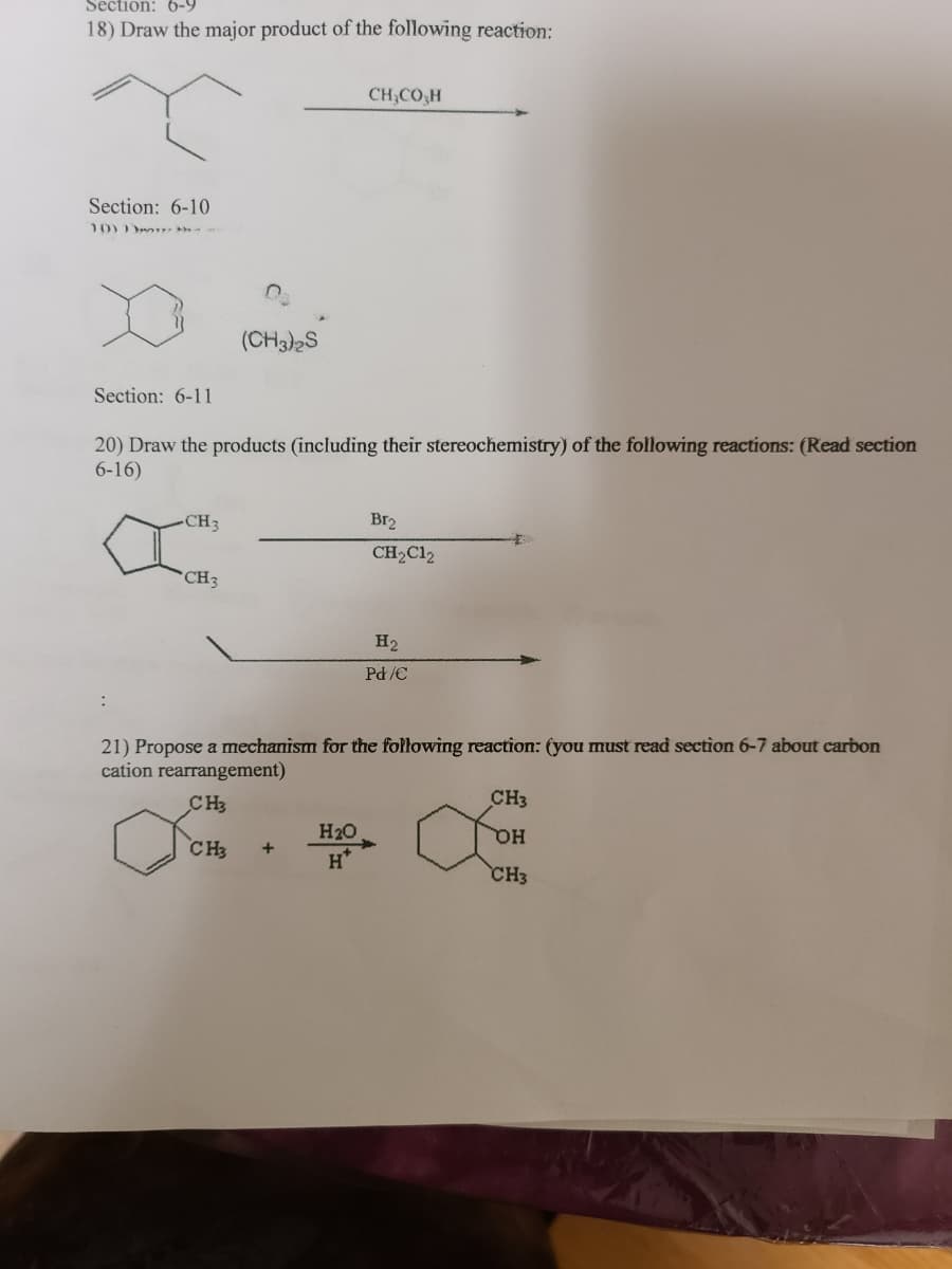 Section: 6-9
18) Draw the major product of the following reaction:
CH,CO,H
Section: 6-10
10)
(CH3)2S
Section: 6-11
20) Draw the products (including their stereochemistry) of the following reactions: (Read section
6-16)
CH3
Br2
CH2C12
*CH3
H2
Pd/C
21) Propose a mechanism for the fołłowing reaction: (you must read section 6-7 about carbon
cation rearrangement)
CH3
CH3
H20
CH3
+
H
CH3

