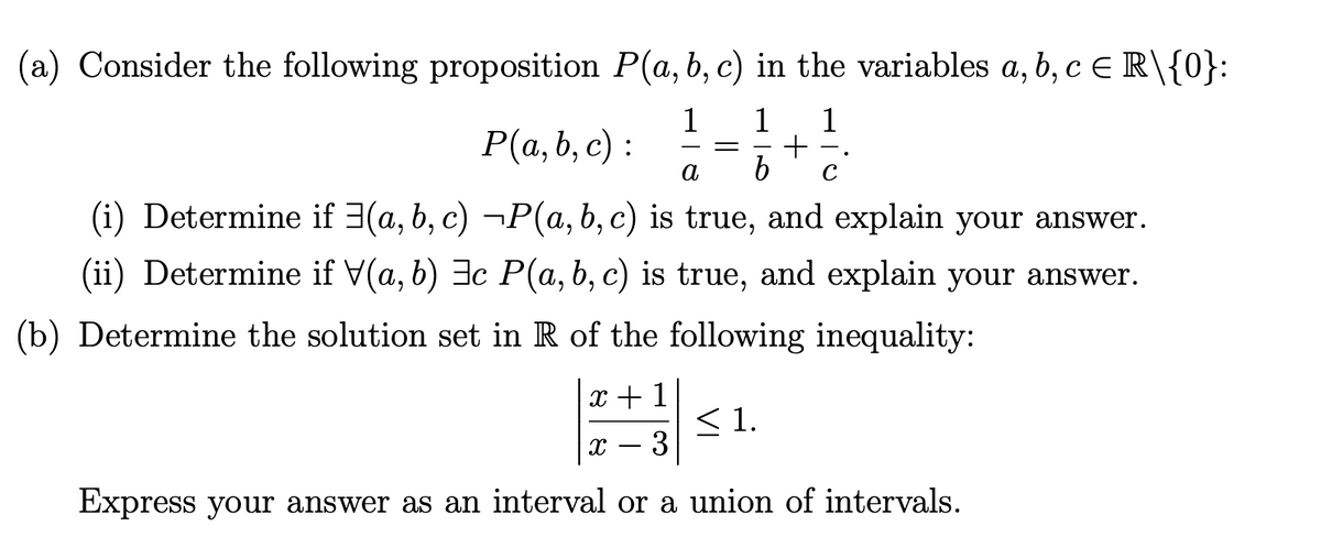 (a) Consider the following proposition P(a, b, c) in the variables a, b, c e R\{0}:
1
1
1
Р(а, b, с) :
a
C
(i) Determine if 3(a, b, c) ¬P(a, b, c) is true, and explain your answer.
(ii) Determine if V(a, b) 3c P(a, b, c) is true, and explain your answer.
(b) Determine the solution set in R of the following inequality:
x +1
<1.
3
Express your answer as an interval or a union of intervals.
