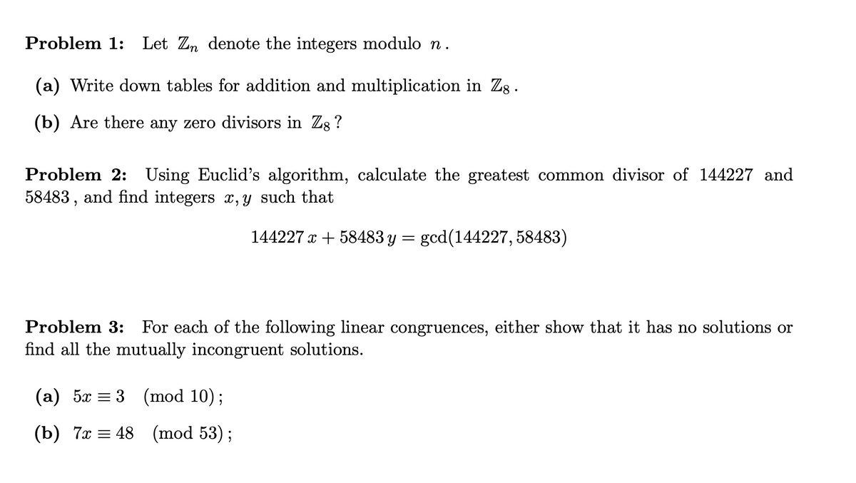 Problem 1: Let Zn denote the integers modulo n.
(a) Write down tables for addition and multiplication in Zg.
(b) Are there any zero divisors in Zg ?
Problem 2: Using Euclid's algorithm, calculate the greatest common divisor of 144227 and
58483 , and find integers x, y such that
144227 x + 58483 y = gcd(144227, 58483)
Problem 3: For each of the following linear congruences, either show that it has no solutions or
find all the mutually incongruent solutions.
(а) 5а %3D 3 (mod 10);
(b) 7х %3 48 (mod 53)%;
