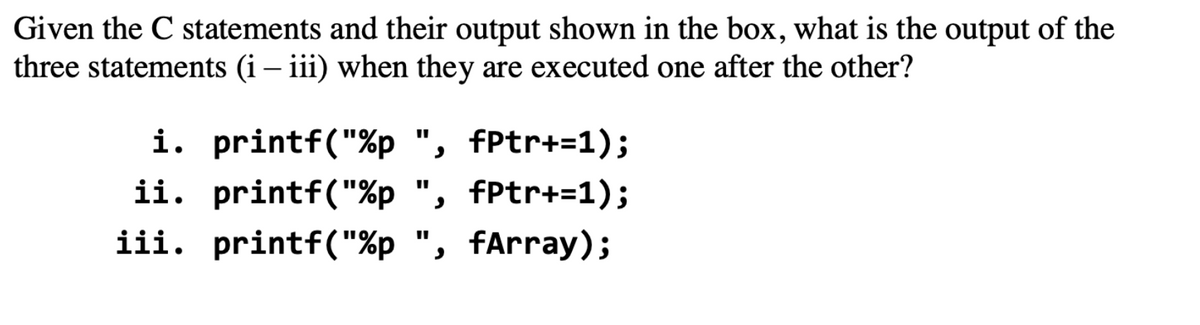Given the C statements and their output shown in the box, what is the output of the
three statements (i – iii) when they are executed one after the other?
i. printf("%p ", fPtr+=1);
ii. printf("%p ", fPtr+=1);
iii. printf("%p ", fArray);

