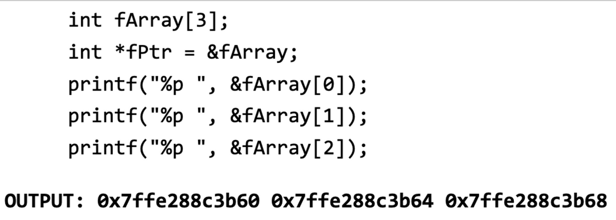 int fArray[3];
int *fPtr = &fArray;
printf("%p ", &fArray[0]);
printf("%p ", &fArray[1]);
printf("%p ", &fArray[2]);
OUTPUT: 0x7ffe288c3b60 0x7ffe288c3b64 0x7ffe288c3b68
