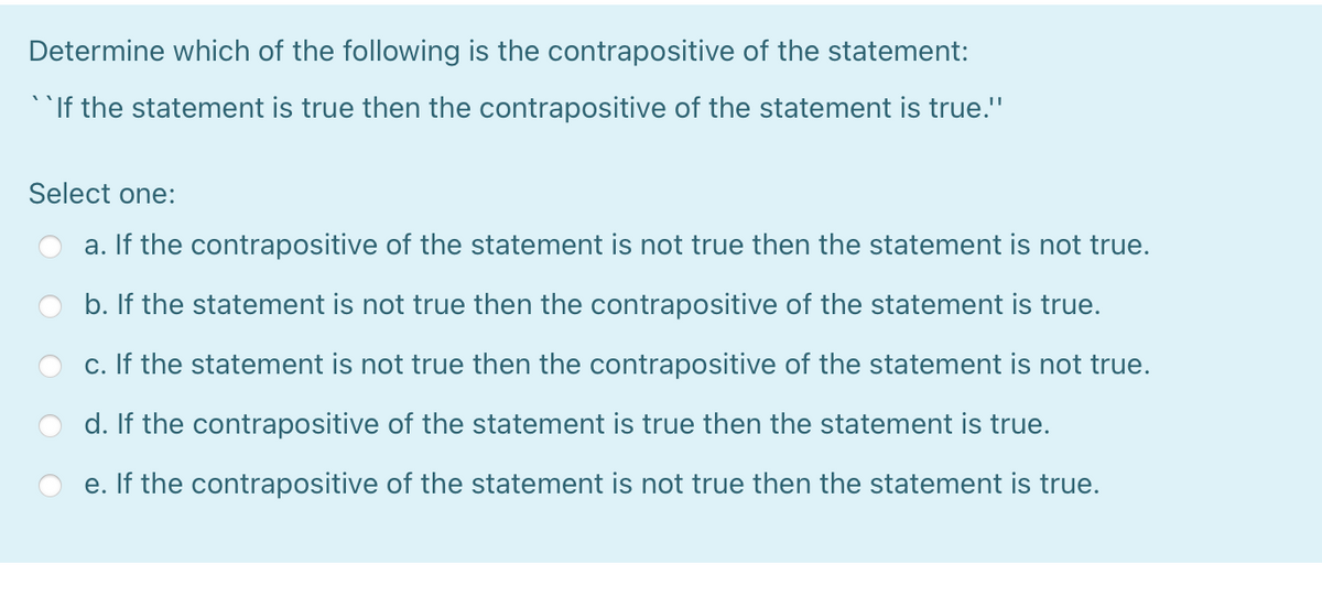 Determine which of the following is the contrapositive of the statement:
`If the statement is true then the contrapositive of the statement is true."
Select one:
a. If the contrapositive of the statement is not true then the statement is not true.
b. If the statement is not true then the contrapositive of the statement is true.
c. If the statement is not true then the contrapositive of the statement is not true.
d. If the contrapositive of the statement is true then the statement is true.
e. If the contrapositive of the statement is not true then the statement is true.
