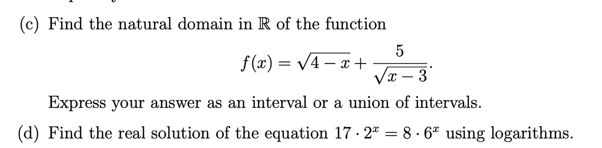 (c) Find the natural domain in R of the function
5
f (x) = V4 – x +
/x – 3
-
Express your answer as an interval or a union of intervals.
(d) Find the real solution of the equation 17 · 2ª = 8 · 6* using logarithms.
