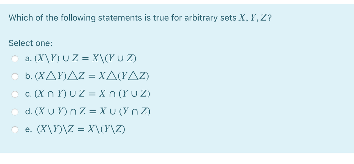 Which of the following statements is true for arbitrary sets X, Y,Z?
Select one:
O a. (X\Y) U Z = X\(Y U Z)
O b. (XAY)AZ = XA(YAz)
c. (X n Y) U Z = X n (Y u Z)
d. (X U Y) n Z = X U (Y n Z)
O e. (X\Y)\Z = X\(Y\Z)

